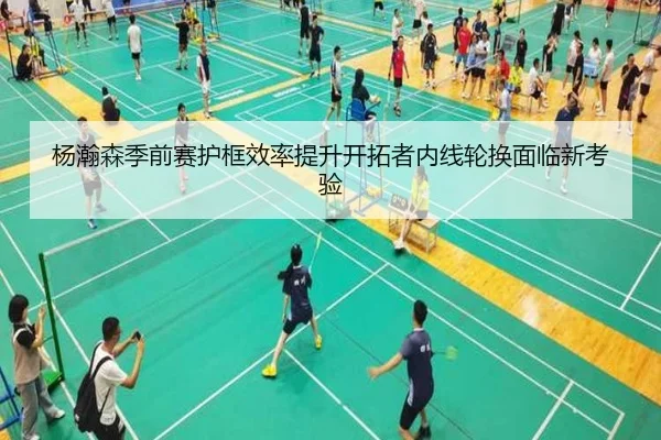 杨瀚森季前赛护框效率提升开拓者内线轮换面临新考验